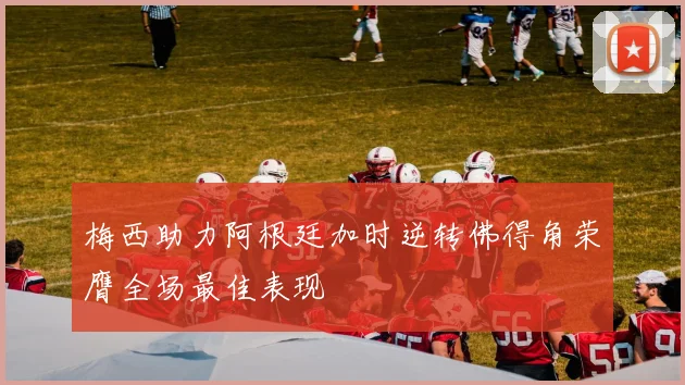 梅西助力阿根廷加时逆转佛得角荣膺全场最佳表现