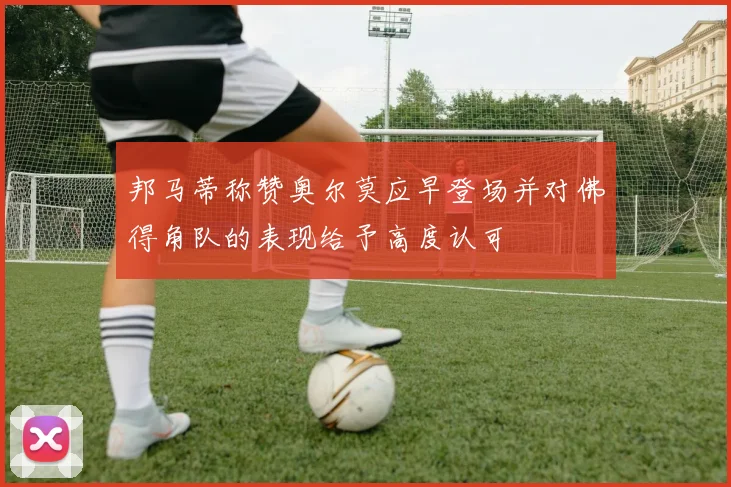 邦马蒂称赞奥尔莫应早登场并对佛得角队的表现给予高度认可