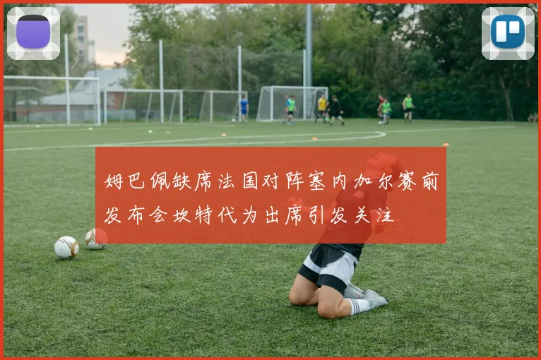姆巴佩缺席法国对阵塞内加尔赛前发布会坎特代为出席引发关注