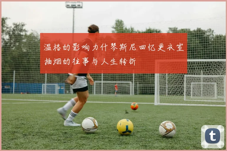 温格的影响力什琴斯尼回忆更衣室抽烟的往事与人生转折
