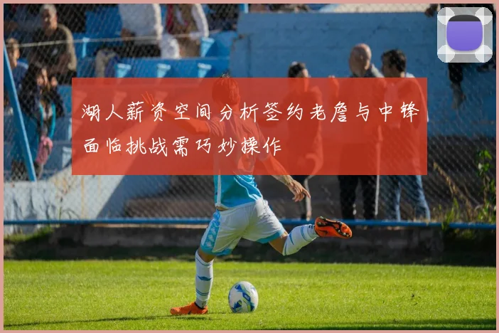 湖人薪资空间分析签约老詹与中锋面临挑战需巧妙操作