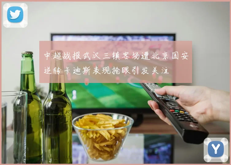 中超战报武汉三镇客场遭北京国安逆转卡迪斯表现抢眼引发关注