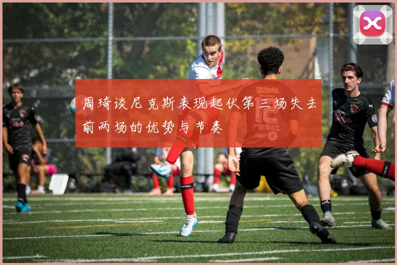周琦谈尼克斯表现起伏第三场失去前两场的优势与节奏