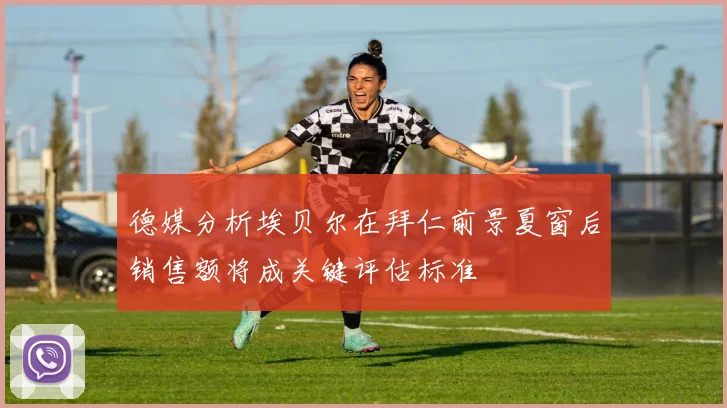 德媒分析埃贝尔在拜仁前景夏窗后销售额将成关键评估标准