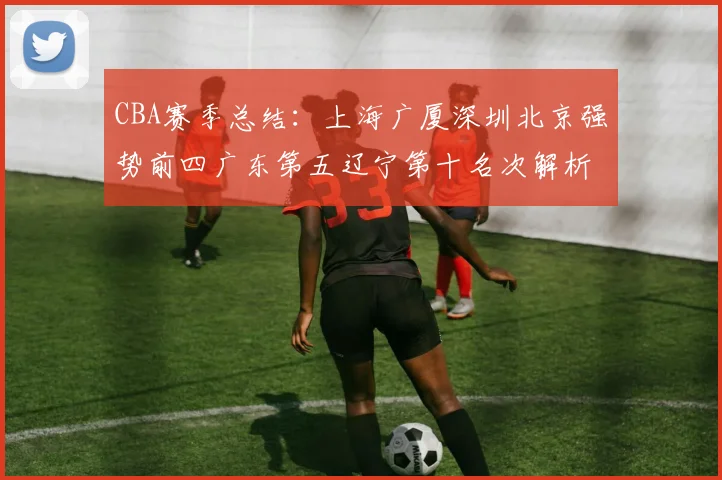 CBA赛季总结：上海广厦深圳北京强势前四广东第五辽宁第十名次解析