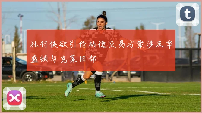独行侠欲引伦纳德交易方案涉及华盛顿与克莱旧部