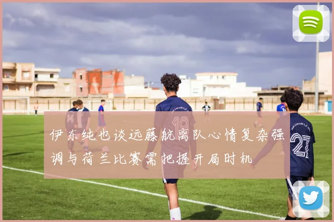 伊东纯也谈远藤航离队心情复杂强调与荷兰比赛需把握开局时机