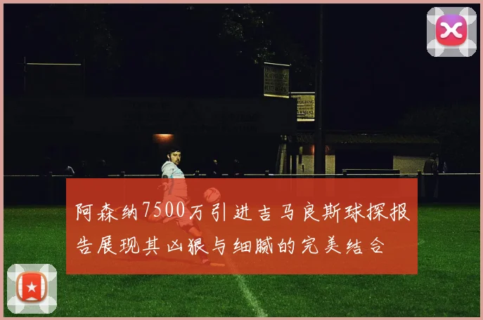 阿森纳7500万引进吉马良斯球探报告展现其凶狠与细腻的完美结合