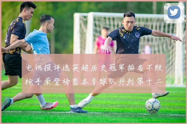 电讯报评选英超历史冠军排名不败枪手荣登榜首本季球队并列第十二位