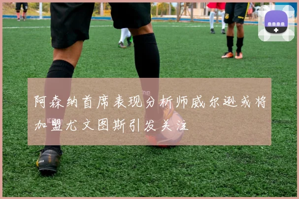 阿森纳首席表现分析师威尔逊或将加盟尤文图斯引发关注