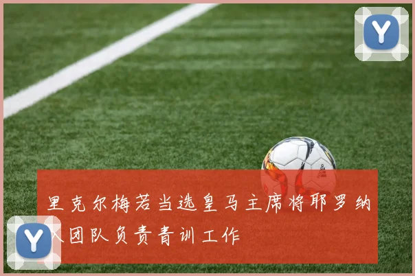 里克尔梅若当选皇马主席将耶罗纳入团队负责青训工作