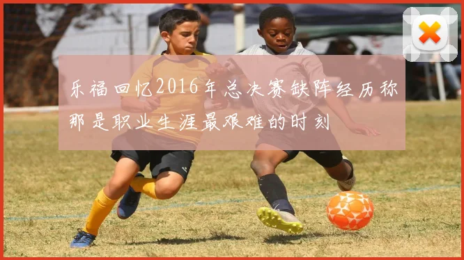 乐福回忆2016年总决赛缺阵经历称那是职业生涯最艰难的时刻
