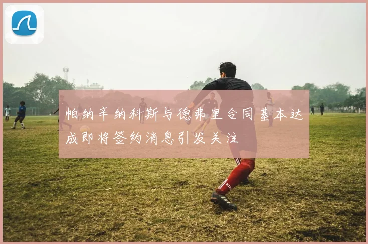 帕纳辛纳科斯与德弗里合同基本达成即将签约消息引发关注