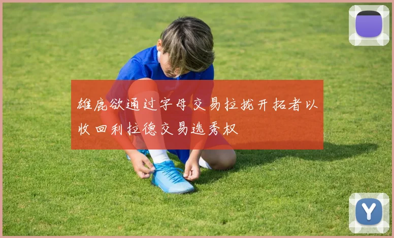 雄鹿欲通过字母交易拉拢开拓者以收回利拉德交易选秀权