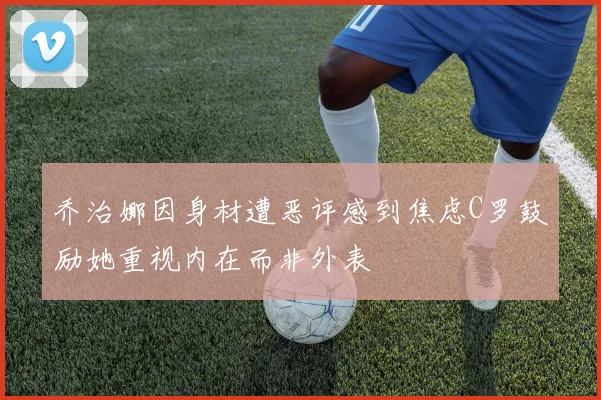 乔治娜因身材遭恶评感到焦虑C罗鼓励她重视内在而非外表