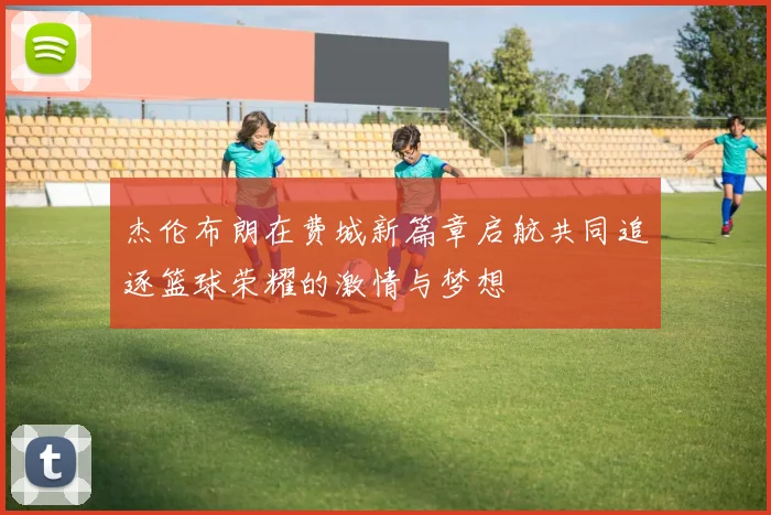 杰伦布朗在费城新篇章启航共同追逐篮球荣耀的激情与梦想