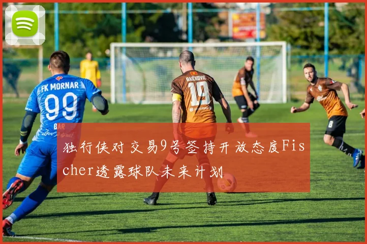 独行侠对交易9号签持开放态度Fischer透露球队未来计划