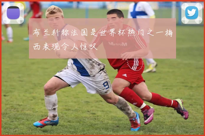 布兰科称法国是世界杯热门之一梅西表现令人惊叹
