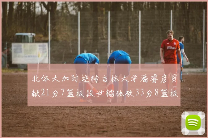 北体大加时逆转吉林大学潘睿彦贡献21分7篮板段世镭独砍33分8篮板表现抢眼