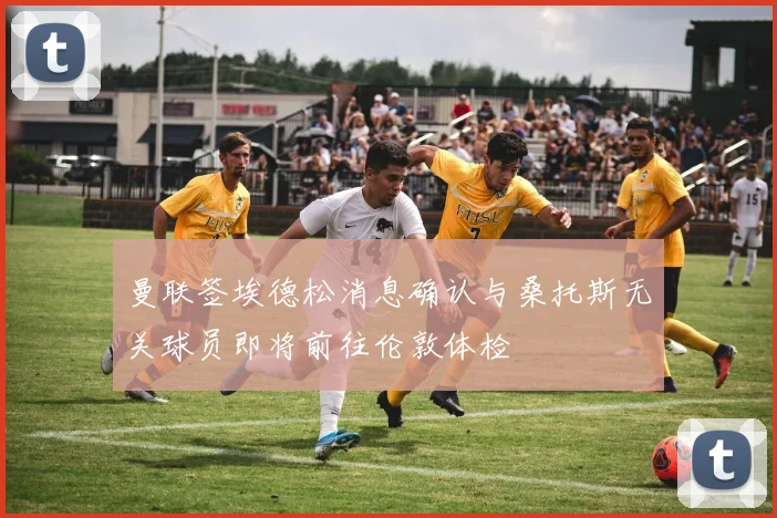 曼联签埃德松消息确认与桑托斯无关球员即将前往伦敦体检