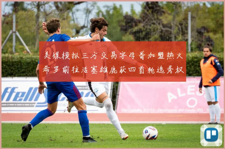 美媒模拟三方交易字母哥加盟热火希罗前往活塞雄鹿获四首轮选秀权与两次互换权
