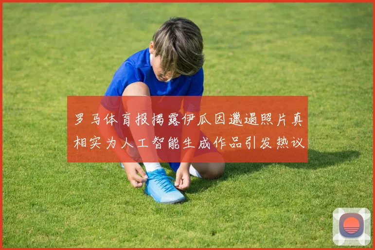 罗马体育报揭露伊瓜因邋遢照片真相实为人工智能生成作品引发热议