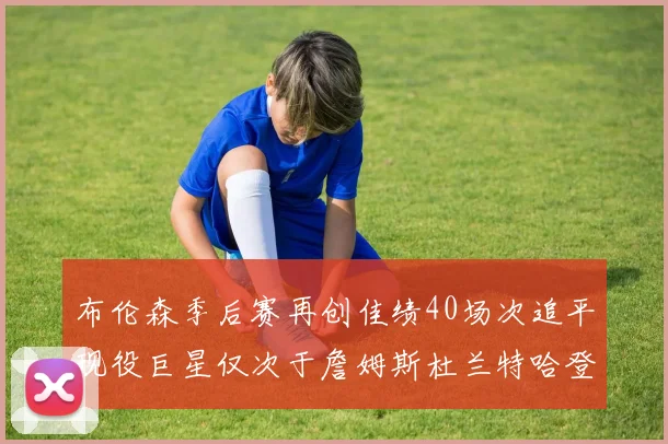 布伦森季后赛再创佳绩40场次追平现役巨星仅次于詹姆斯杜兰特哈登