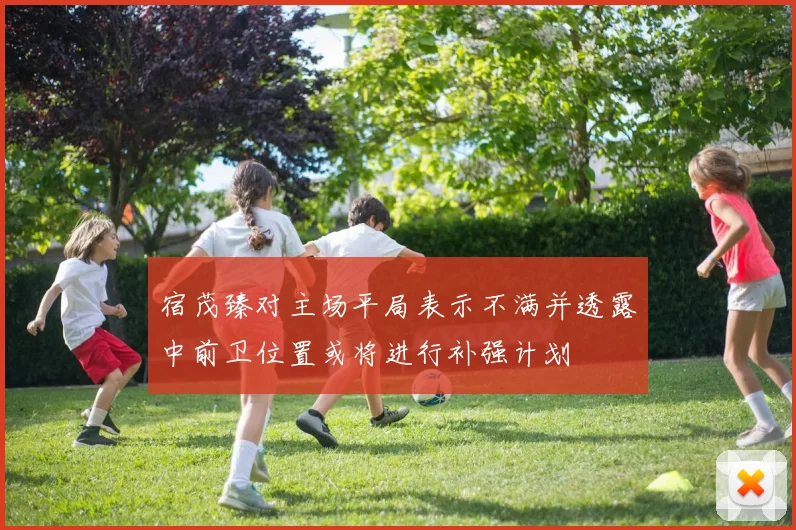 宿茂臻对主场平局表示不满并透露中前卫位置或将进行补强计划