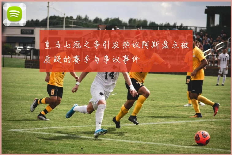 皇马七冠之争引发热议阿斯盘点被质疑的赛季与争议事件