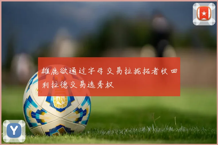 雄鹿欲通过字母交易拉拢拓者收回利拉德交易选秀权