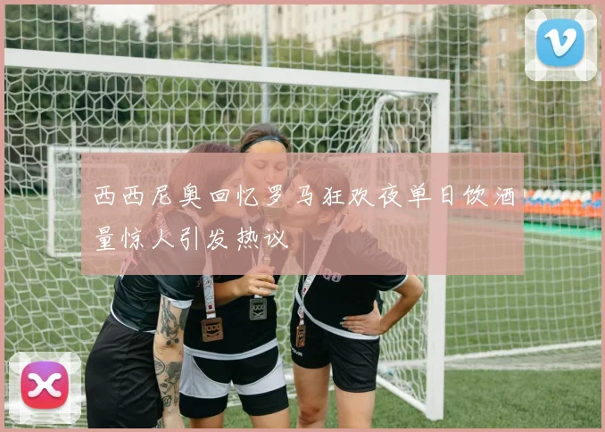 西西尼奥回忆罗马狂欢夜单日饮酒量惊人引发热议