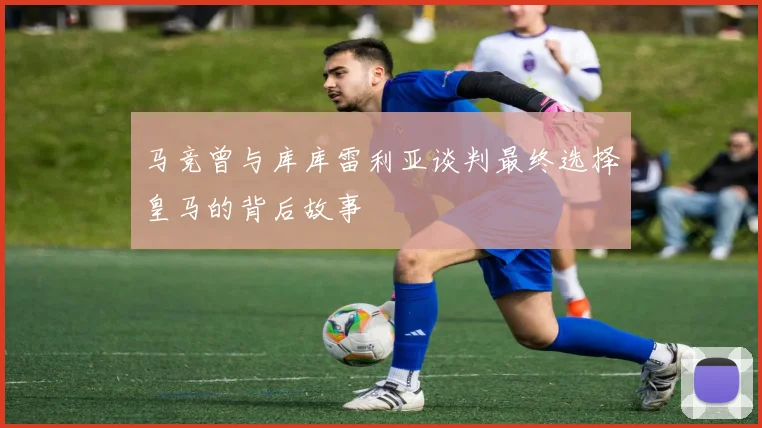 马竞曾与库库雷利亚谈判最终选择皇马的背后故事