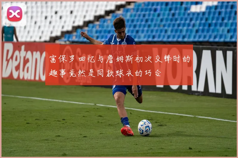 富保罗回忆与詹姆斯初次交锋时的趣事竟然是同款球衣的巧合