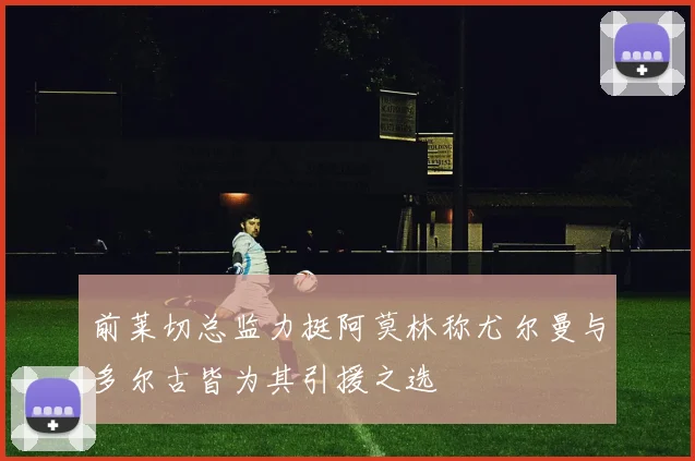 前莱切总监力挺阿莫林称尤尔曼与多尔古皆为其引援之选
