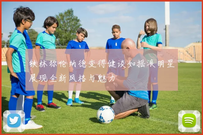 铁林称伦纳德变得健谈如摇滚明星展现全新风格与魅力