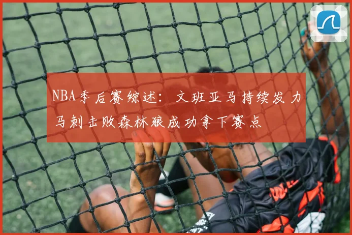 NBA季后赛综述：文班亚马持续发力马刺击败森林狼成功拿下赛点