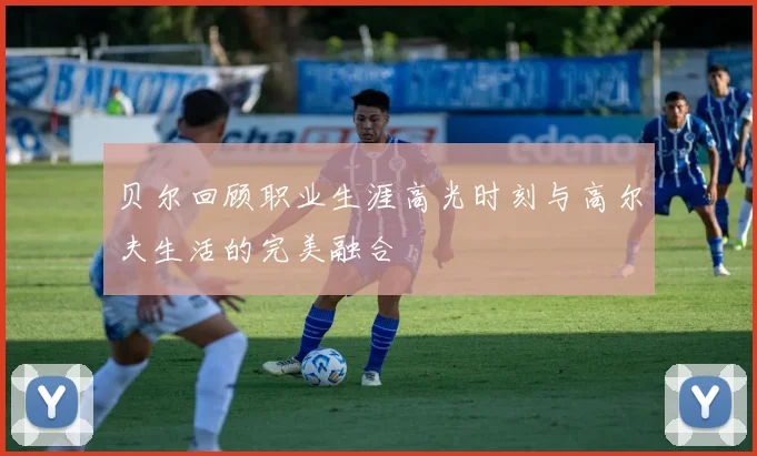 贝尔回顾职业生涯高光时刻与高尔夫生活的完美融合