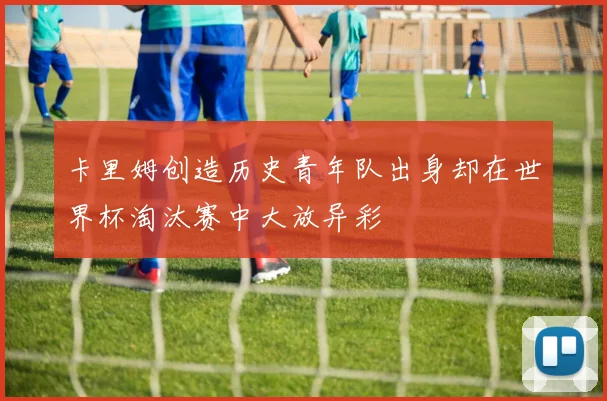 卡里姆创造历史青年队出身却在世界杯淘汰赛中大放异彩
